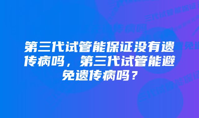 第三代试管能保证没有遗传病吗，第三代试管能避免遗传病吗？