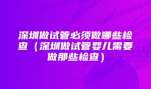 深圳做试管必须做哪些检查（深圳做试管婴儿需要做那些检查）