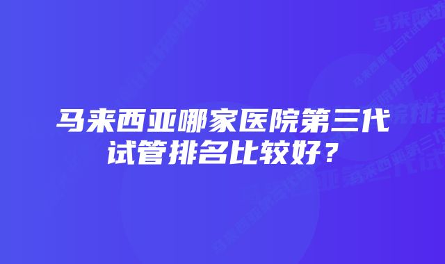 马来西亚哪家医院第三代试管排名比较好？