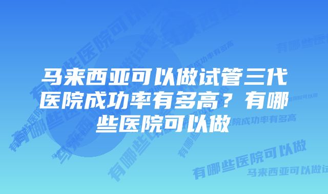 马来西亚可以做试管三代医院成功率有多高？有哪些医院可以做