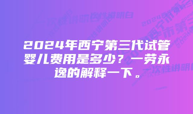 2024年西宁第三代试管婴儿费用是多少？一劳永逸的解释一下。