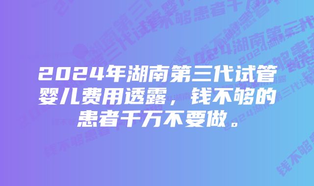 2024年湖南第三代试管婴儿费用透露，钱不够的患者千万不要做。