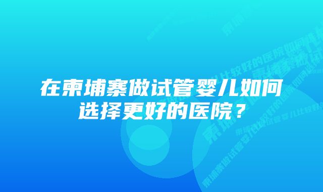 在柬埔寨做试管婴儿如何选择更好的医院？