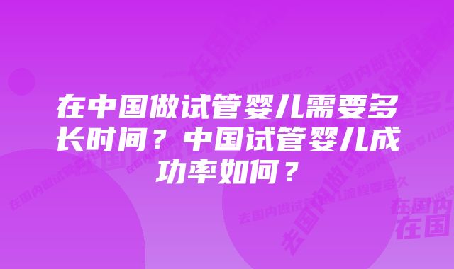 在中国做试管婴儿需要多长时间？中国试管婴儿成功率如何？