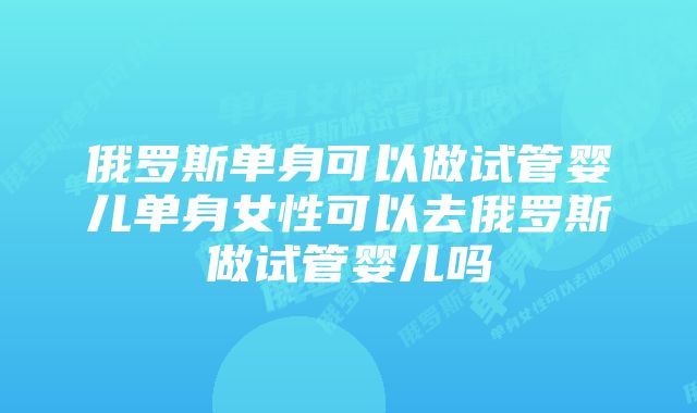 俄罗斯单身可以做试管婴儿单身女性可以去俄罗斯做试管婴儿吗