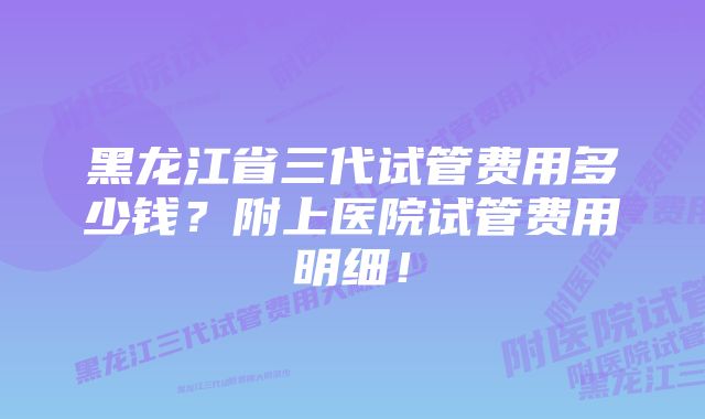 黑龙江省三代试管费用多少钱？附上医院试管费用明细！