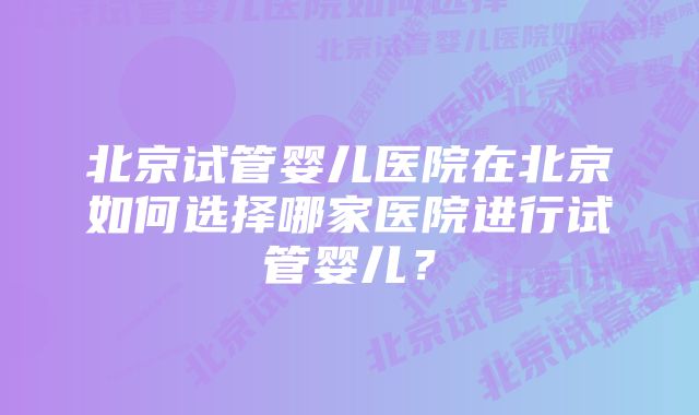 北京试管婴儿医院在北京如何选择哪家医院进行试管婴儿？