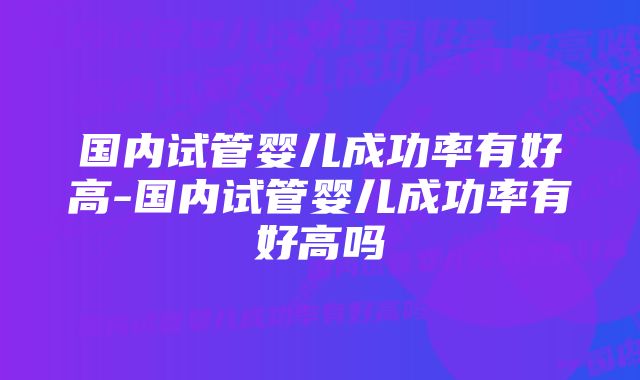 国内试管婴儿成功率有好高-国内试管婴儿成功率有好高吗