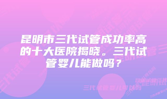 昆明市三代试管成功率高的十大医院揭晓。三代试管婴儿能做吗？