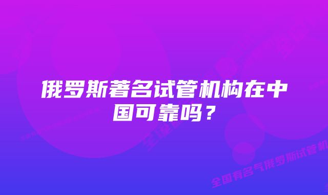 俄罗斯著名试管机构在中国可靠吗？