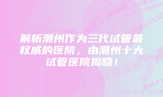 解析潮州作为三代试管最权威的医院，由潮州十大试管医院揭晓！