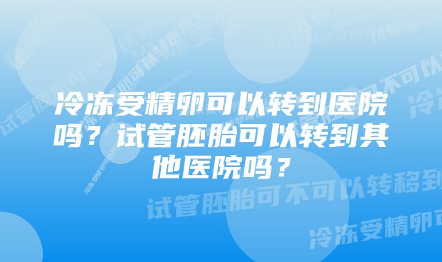 冷冻受精卵可以转到医院吗？试管胚胎可以转到其他医院吗？