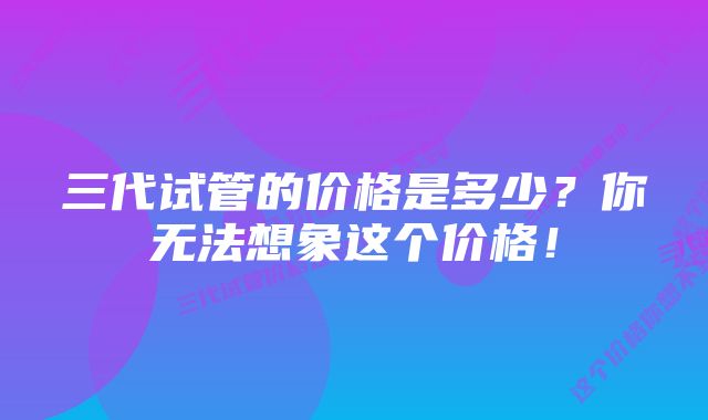 三代试管的价格是多少？你无法想象这个价格！