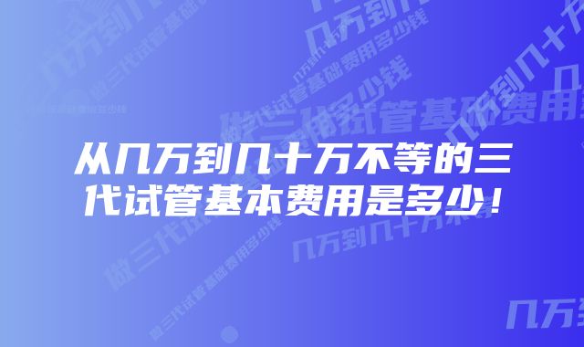 从几万到几十万不等的三代试管基本费用是多少！