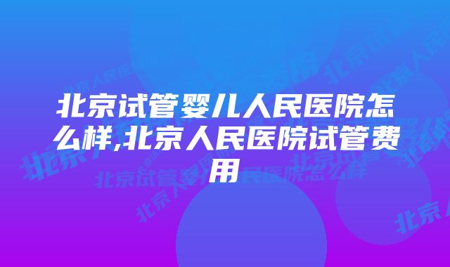 北京试管婴儿人民医院怎么样,北京人民医院试管费用