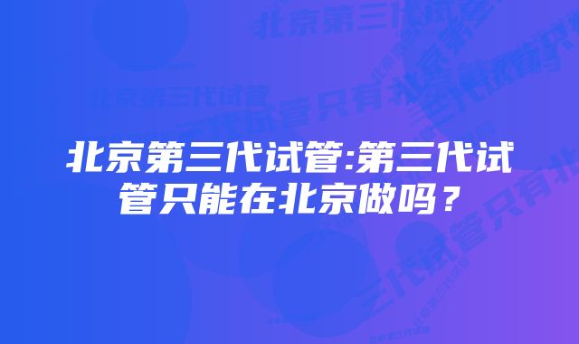 北京第三代试管:第三代试管只能在北京做吗？