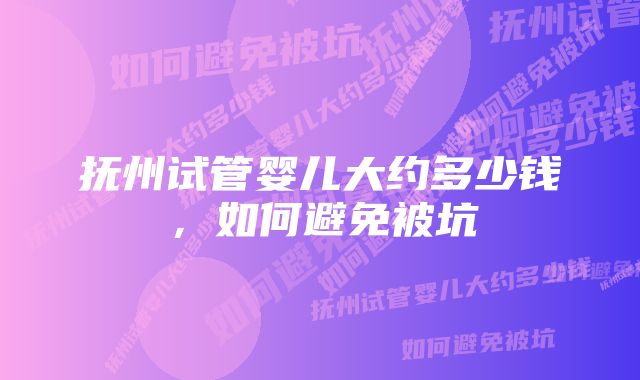 抚州试管婴儿大约多少钱，如何避免被坑