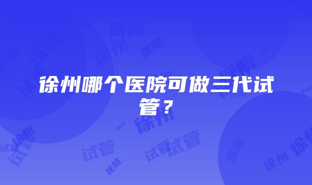 徐州哪个医院可做三代试管？