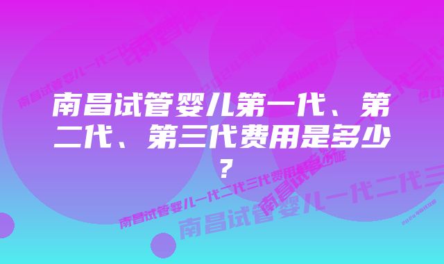 南昌试管婴儿第一代、第二代、第三代费用是多少？