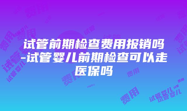 试管前期检查费用报销吗-试管婴儿前期检查可以走医保吗