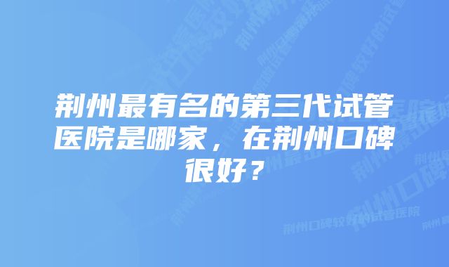 荆州最有名的第三代试管医院是哪家，在荆州口碑很好？