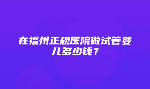 在福州正规医院做试管婴儿多少钱？