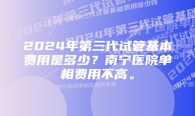 2024年第三代试管基本费用是多少？南宁医院单相费用不高。