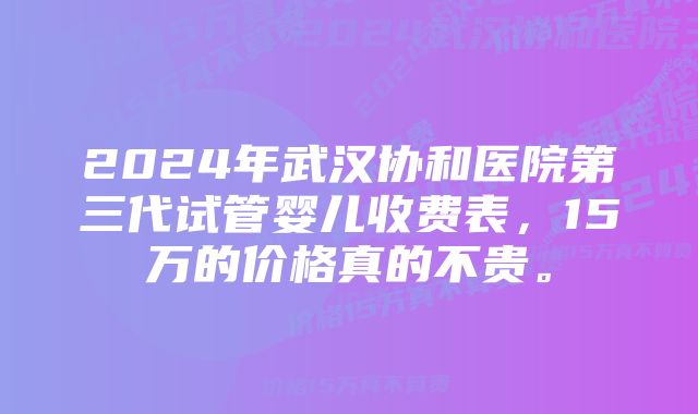 2024年武汉协和医院第三代试管婴儿收费表，15万的价格真的不贵。