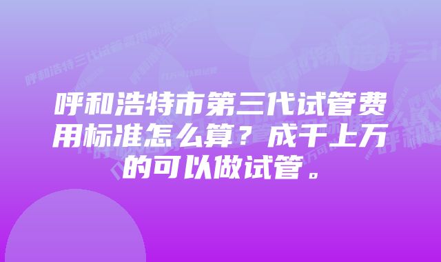 呼和浩特市第三代试管费用标准怎么算？成千上万的可以做试管。