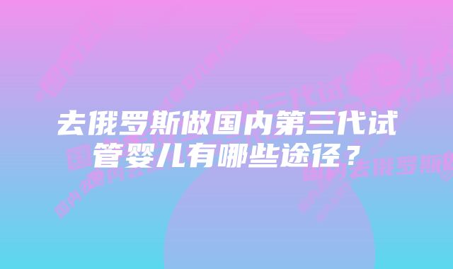 去俄罗斯做国内第三代试管婴儿有哪些途径？