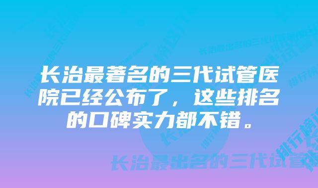 长治最著名的三代试管医院已经公布了，这些排名的口碑实力都不错。