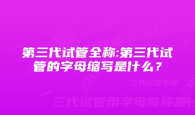 第三代试管全称:第三代试管的字母缩写是什么？