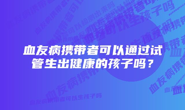 血友病携带者可以通过试管生出健康的孩子吗？