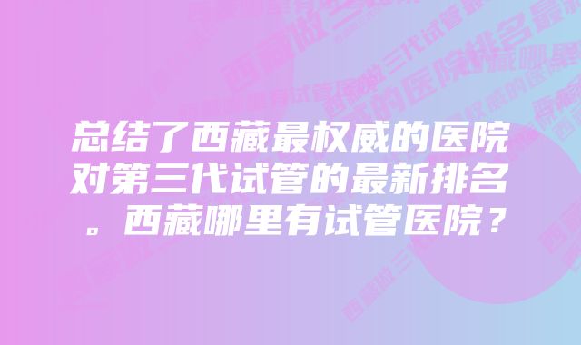 总结了西藏最权威的医院对第三代试管的最新排名。西藏哪里有试管医院？