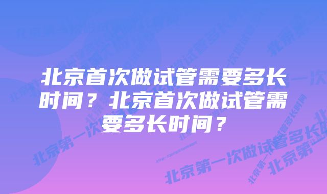 北京首次做试管需要多长时间？北京首次做试管需要多长时间？