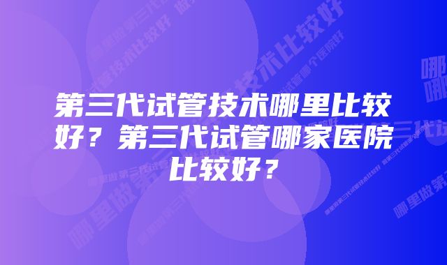 第三代试管技术哪里比较好？第三代试管哪家医院比较好？