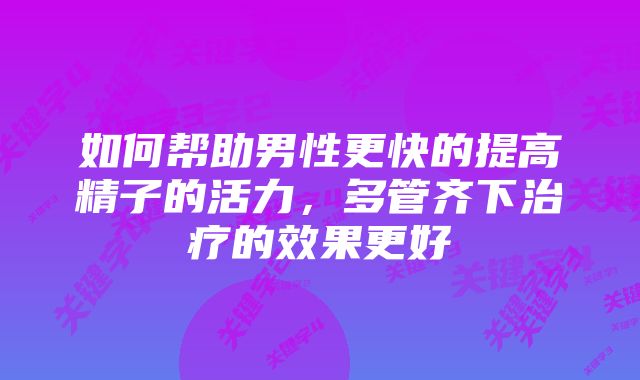 如何帮助男性更快的提高精子的活力，多管齐下治疗的效果更好