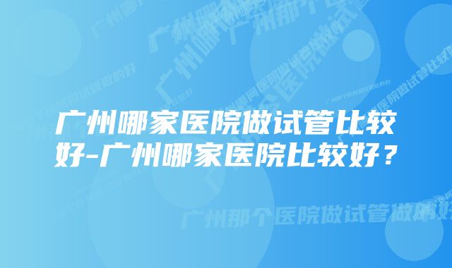 广州哪家医院做试管比较好-广州哪家医院比较好？