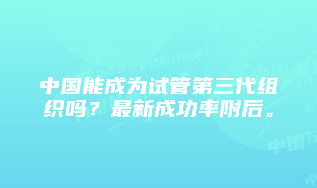 中国能成为试管第三代组织吗？最新成功率附后。