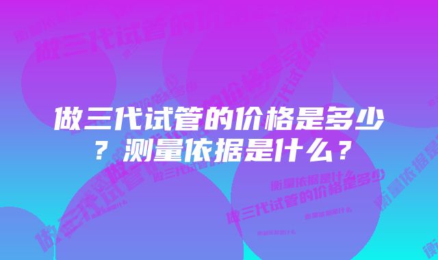 做三代试管的价格是多少？测量依据是什么？