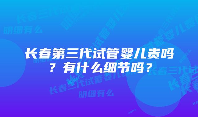 长春第三代试管婴儿贵吗？有什么细节吗？