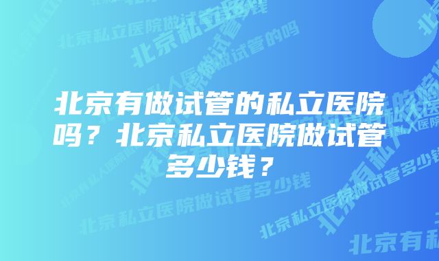 北京有做试管的私立医院吗？北京私立医院做试管多少钱？