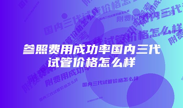 参照费用成功率国内三代试管价格怎么样