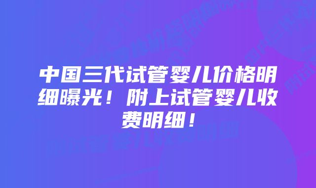 中国三代试管婴儿价格明细曝光！附上试管婴儿收费明细！