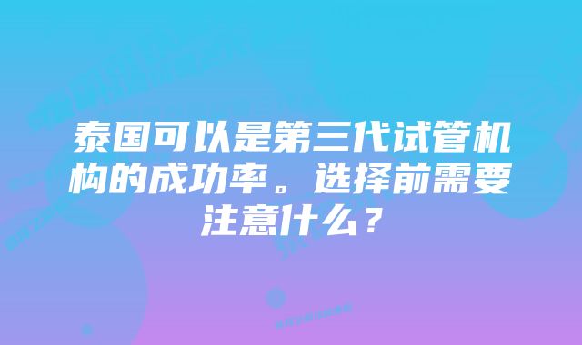 泰国可以是第三代试管机构的成功率。选择前需要注意什么？