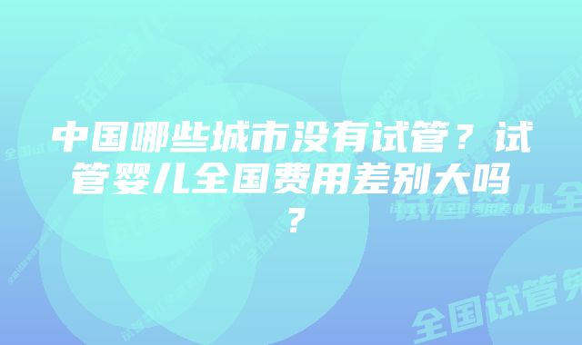 中国哪些城市没有试管？试管婴儿全国费用差别大吗？