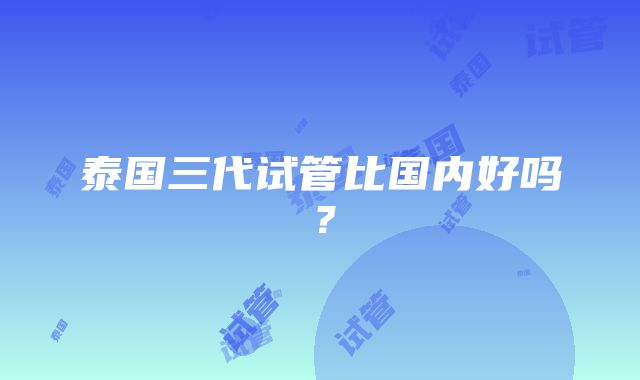 泰国三代试管比国内好吗？