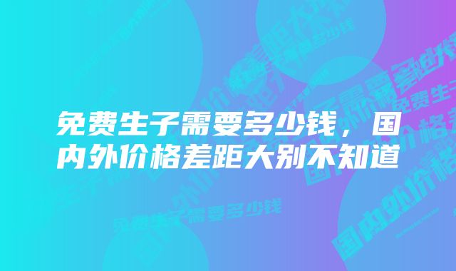 免费生子需要多少钱，国内外价格差距大别不知道