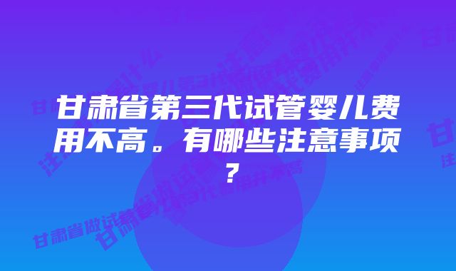 甘肃省第三代试管婴儿费用不高。有哪些注意事项？