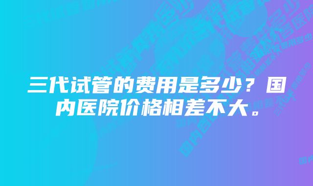 三代试管的费用是多少？国内医院价格相差不大。